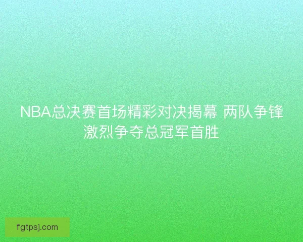 NBA总决赛首场精彩对决揭幕 两队争锋激烈争夺总冠军首胜