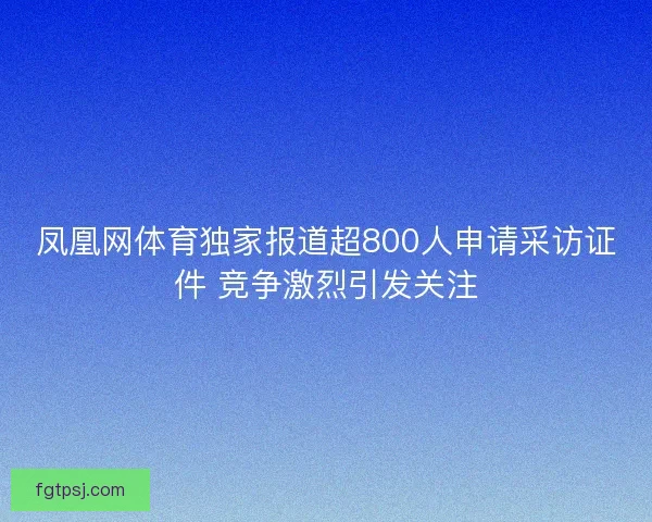 凤凰网体育独家报道超800人申请采访证件 竞争激烈引发关注