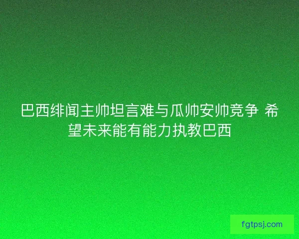巴西绯闻主帅坦言难与瓜帅安帅竞争 希望未来能有能力执教巴西