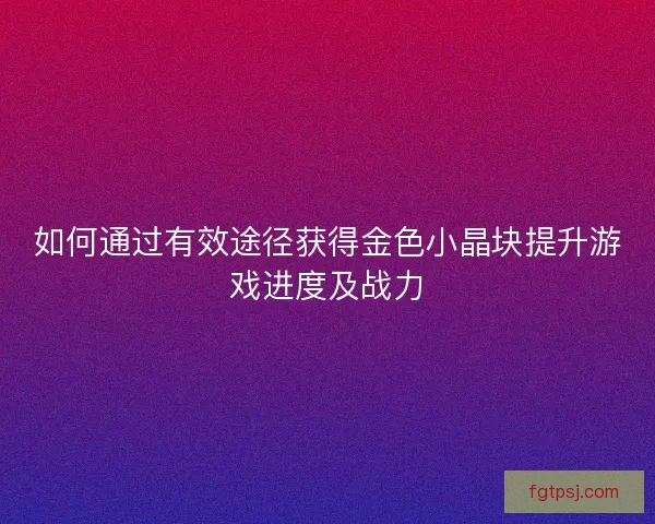 如何通过有效途径获得金色小晶块提升游戏进度及战力