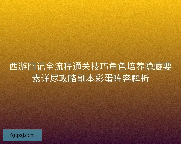 西游囧记全流程通关技巧角色培养隐藏要素详尽攻略副本彩蛋阵容解析