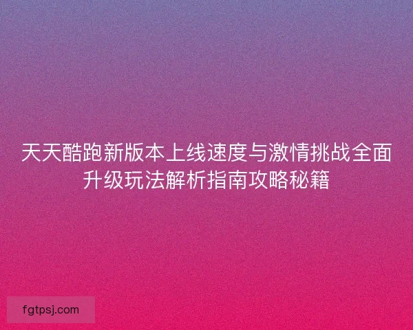 天天酷跑新版本上线速度与激情挑战全面升级玩法解析指南攻略秘籍