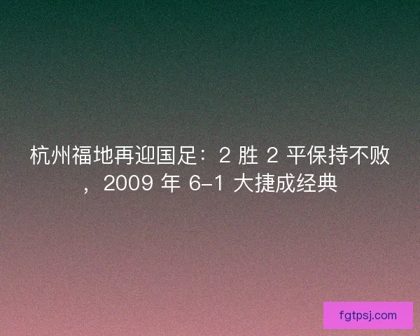 杭州福地再迎国足：2 胜 2 平保持不败，2009 年 6-1 大捷成经典