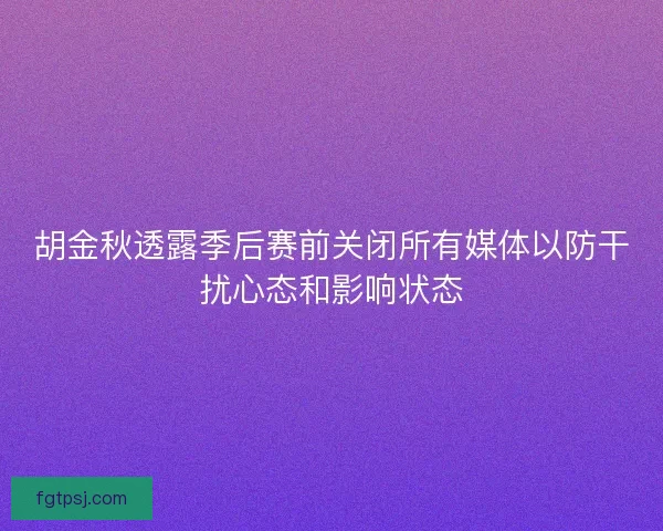 胡金秋透露季后赛前关闭所有媒体以防干扰心态和影响状态