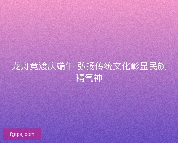 龙舟竞渡庆端午 弘扬传统文化彰显民族精气神