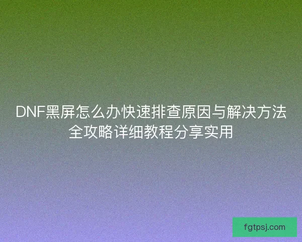 DNF黑屏怎么办快速排查原因与解决方法全攻略详细教程分享实用