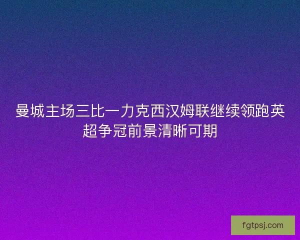 曼城主场三比一力克西汉姆联继续领跑英超争冠前景清晰可期