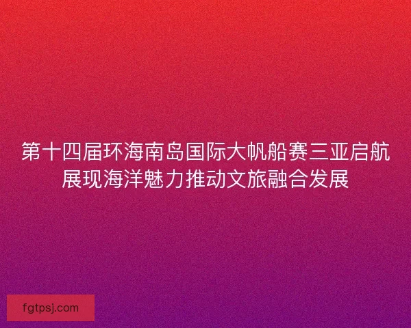 第十四届环海南岛国际大帆船赛三亚启航展现海洋魅力推动文旅融合发展