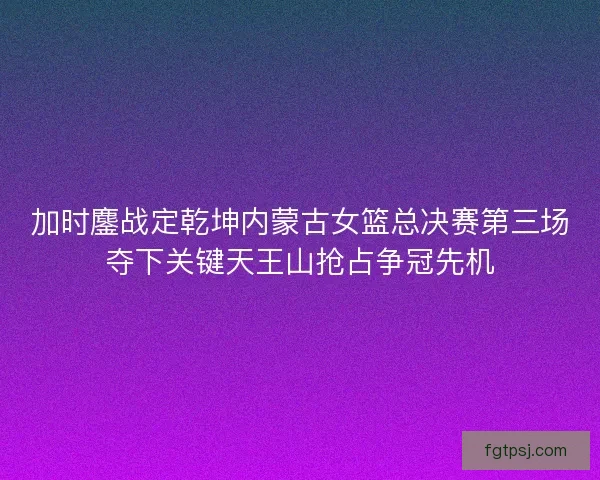 加时鏖战定乾坤内蒙古女篮总决赛第三场夺下关键天王山抢占争冠先机