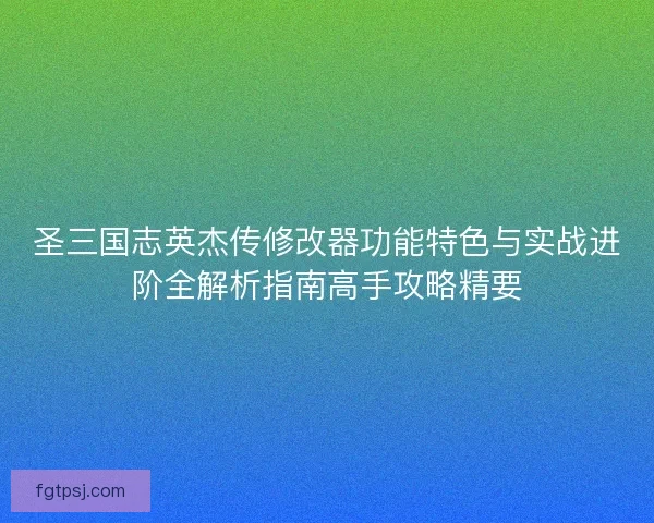 圣三国志英杰传修改器功能特色与实战进阶全解析指南高手攻略精要