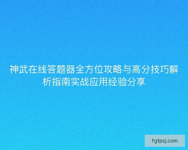 神武在线答题器全方位攻略与高分技巧解析指南实战应用经验分享