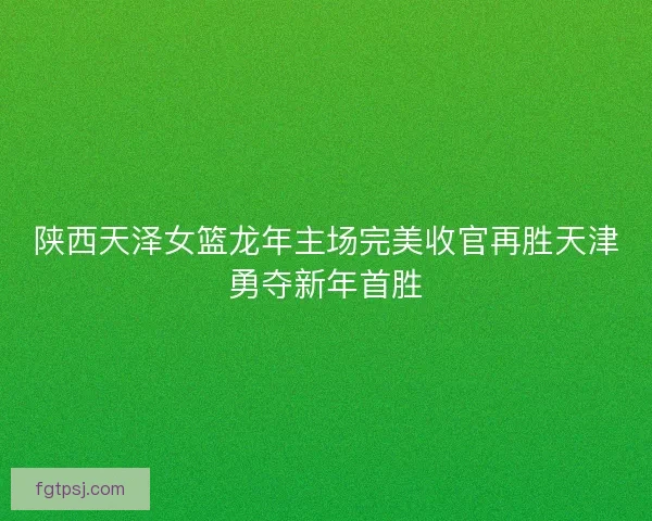 陕西天泽女篮龙年主场完美收官再胜天津勇夺新年首胜