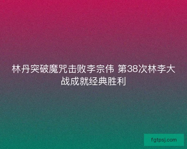 林丹突破魔咒击败李宗伟 第38次林李大战成就经典胜利