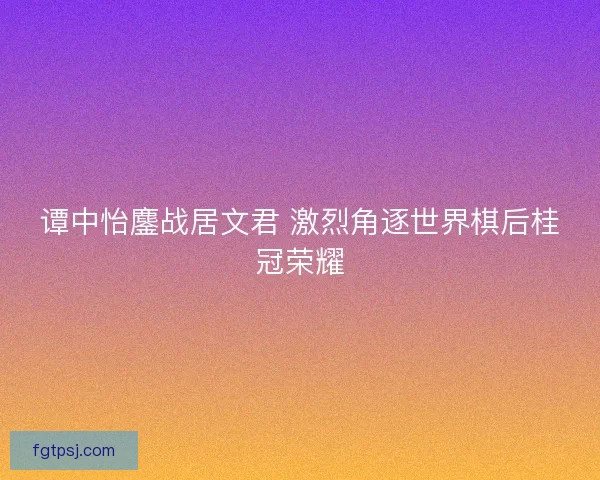 谭中怡鏖战居文君 激烈角逐世界棋后桂冠荣耀