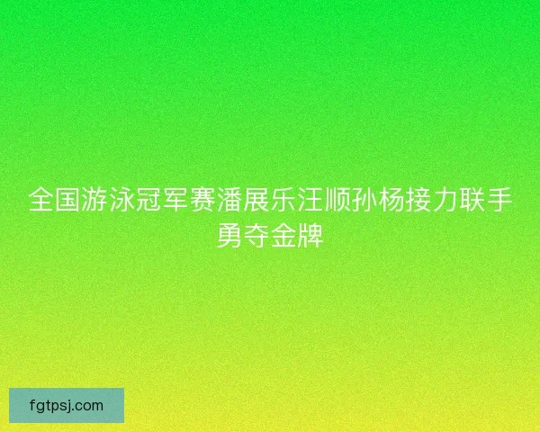全国游泳冠军赛潘展乐汪顺孙杨接力联手勇夺金牌