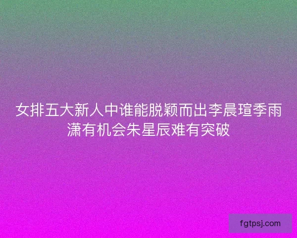 女排五大新人中谁能脱颖而出李晨瑄季雨潇有机会朱星辰难有突破