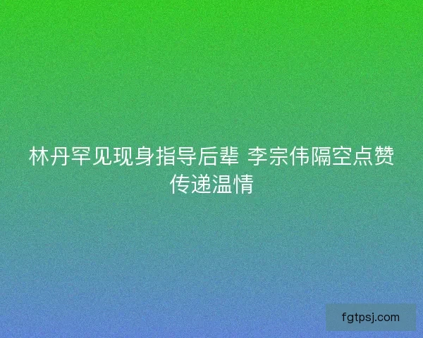林丹罕见现身指导后辈 李宗伟隔空点赞传递温情
