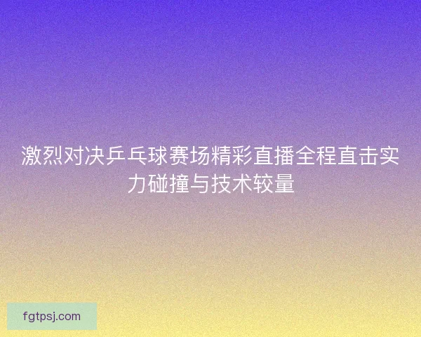 激烈对决乒乓球赛场精彩直播全程直击实力碰撞与技术较量