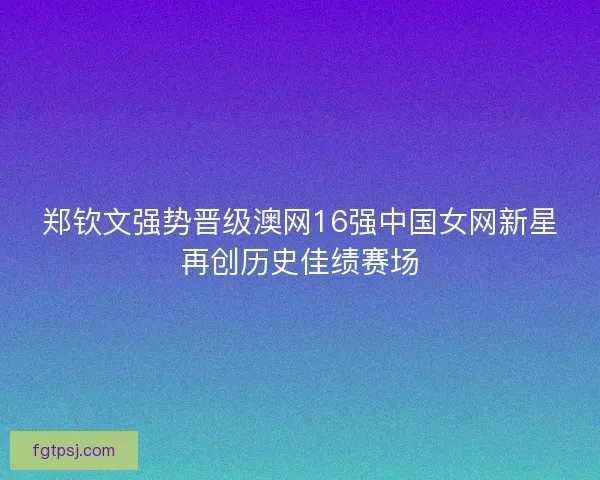 郑钦文强势晋级澳网16强中国女网新星再创历史佳绩赛场 郑钦文强势晋级澳网16强中国女网新星再创历史佳绩赛场