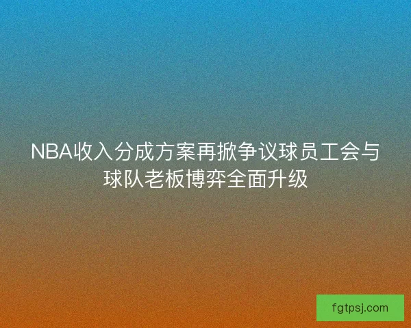 NBA收入分成方案再掀争议球员工会与球队老板博弈全面升级
