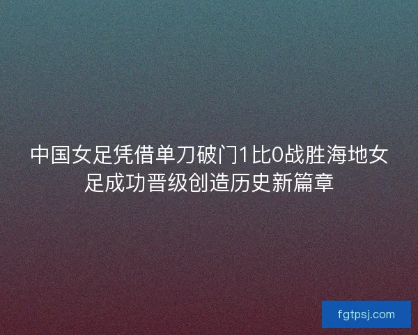 中国女足凭借单刀破门1比0战胜海地女足成功晋级创造历史新篇章