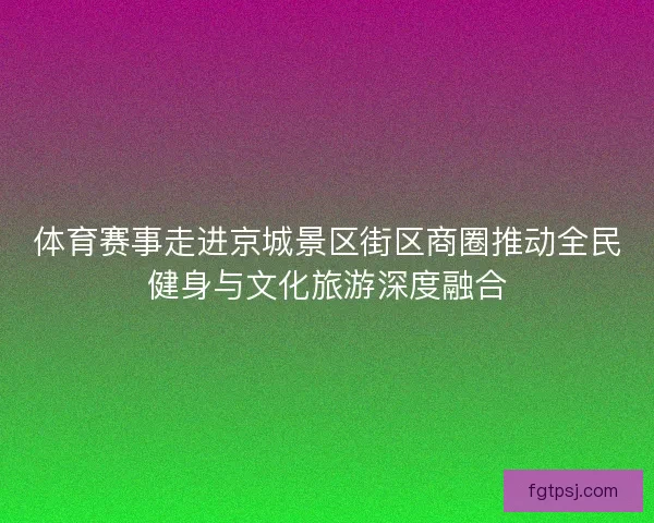体育赛事走进京城景区街区商圈推动全民健身与文化旅游深度融合 体育赛事走进京城景区街区商圈推动全民健身与文化旅游深度融合