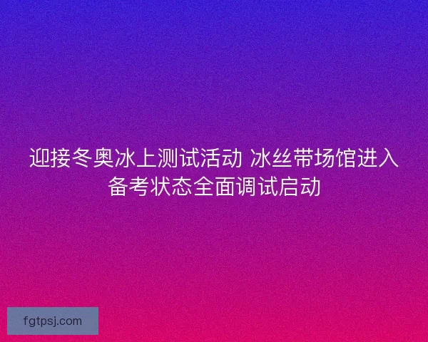 迎接冬奥冰上测试活动 冰丝带场馆进入备考状态全面调试启动