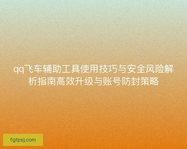qq飞车辅助工具使用技巧与安全风险解析指南高效升级与账号防封策略