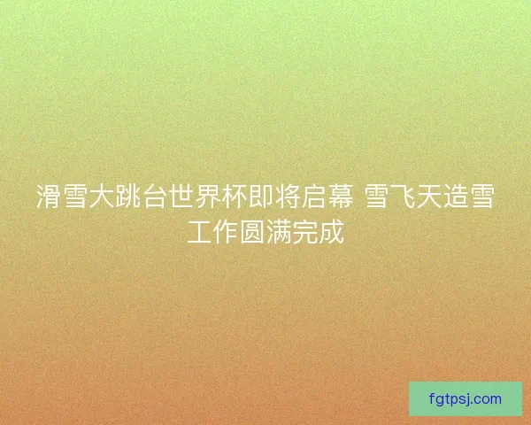 滑雪大跳台世界杯即将启幕 雪飞天造雪工作圆满完成