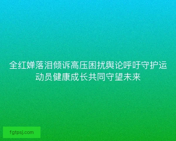 全红婵落泪倾诉高压困扰舆论呼吁守护运动员健康成长共同守望未来