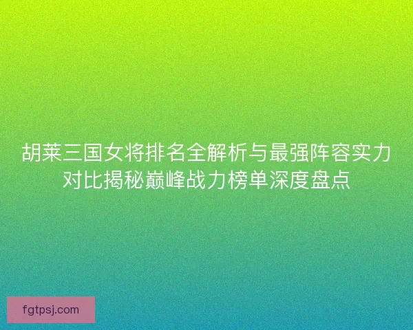 胡莱三国女将排名全解析与最强阵容实力对比揭秘巅峰战力榜单深度盘点