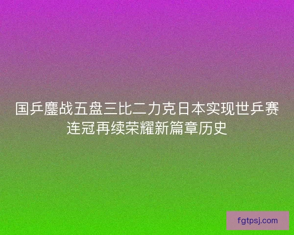 国乒鏖战五盘三比二力克日本实现世乒赛连冠再续荣耀新篇章历史