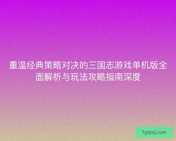 重温经典策略对决的三国志游戏单机版全面解析与玩法攻略指南深度