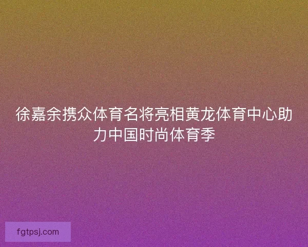 徐嘉余携众体育名将亮相黄龙体育中心助力中国时尚体育季 徐嘉余携众体育名将亮相黄龙体育中心助力中国时尚体育季